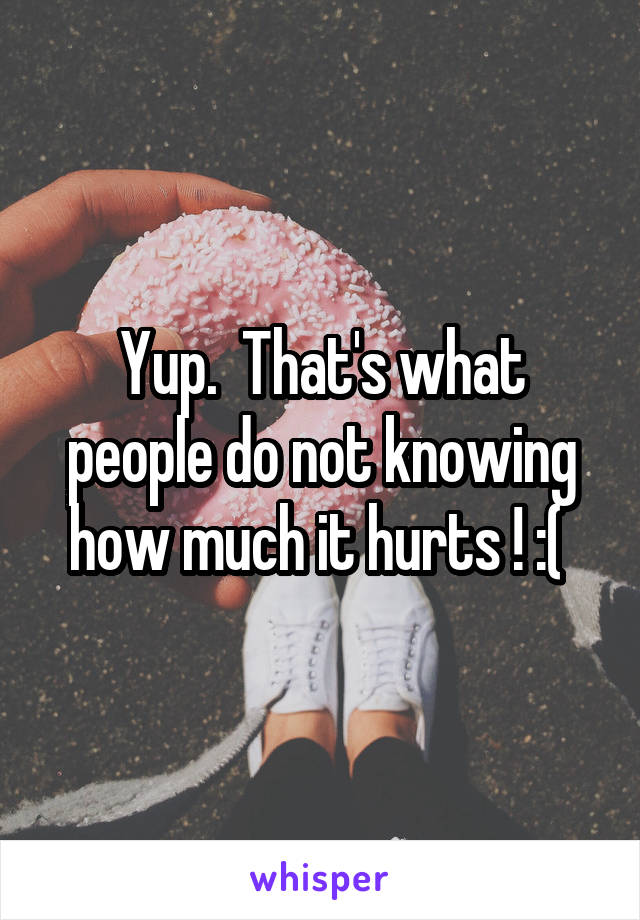 Yup.  That's what people do not knowing how much it hurts ! :( 