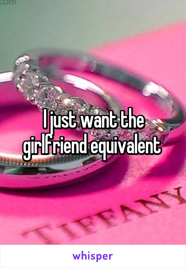 I just want the girlfriend equivalent 