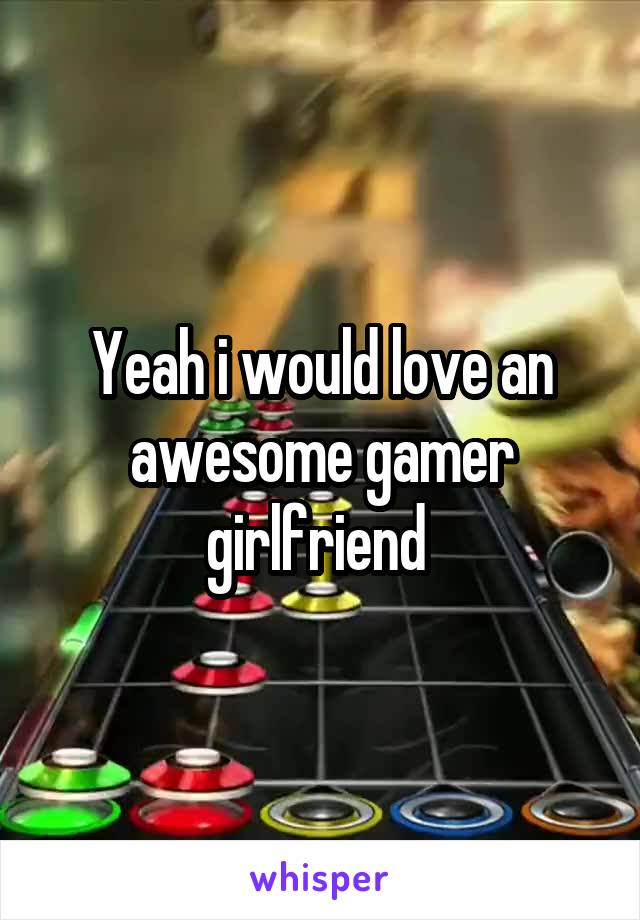 Yeah i would love an awesome gamer girlfriend 