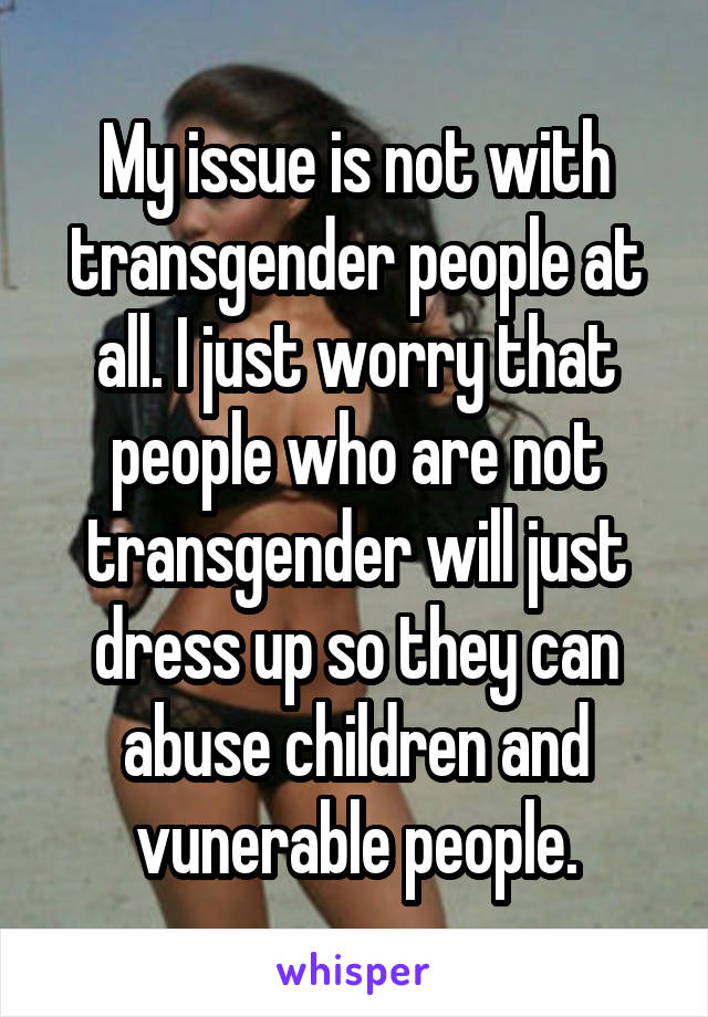 My issue is not with transgender people at all. I just worry that people who are not transgender will just dress up so they can abuse children and vunerable people.