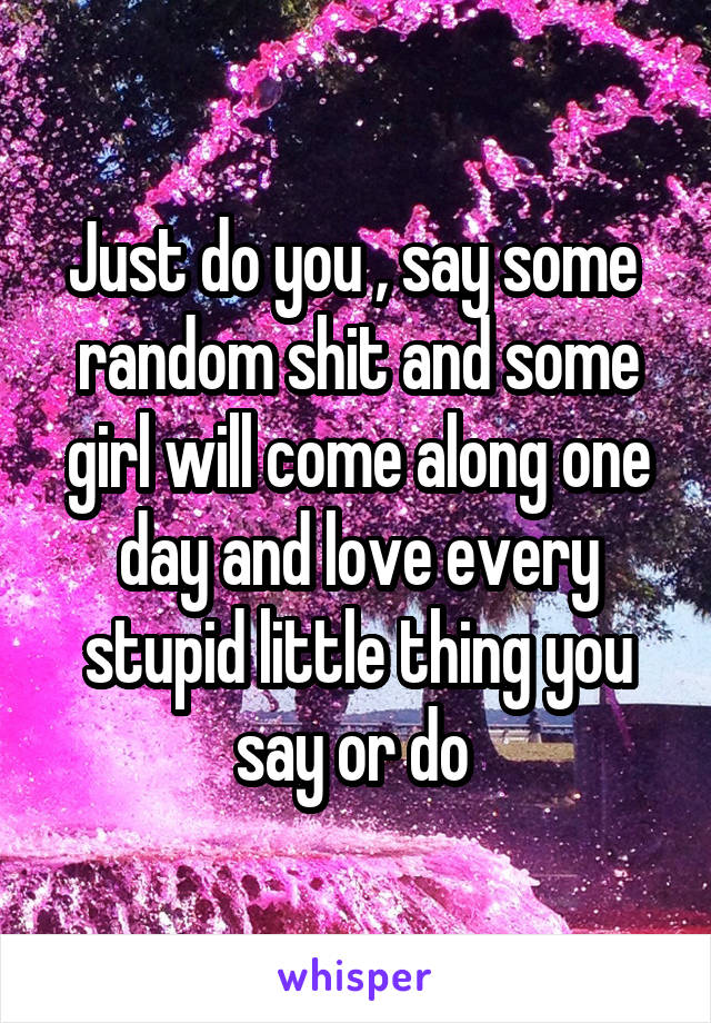 Just do you , say some  random shit and some girl will come along one day and love every stupid little thing you say or do 