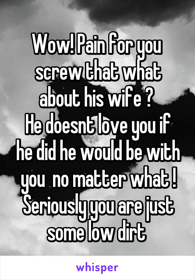 Wow! Pain for you 
screw that what about his wife ? 
He doesnt love you if he did he would be with you  no matter what ! Seriously you are just some low dirt 