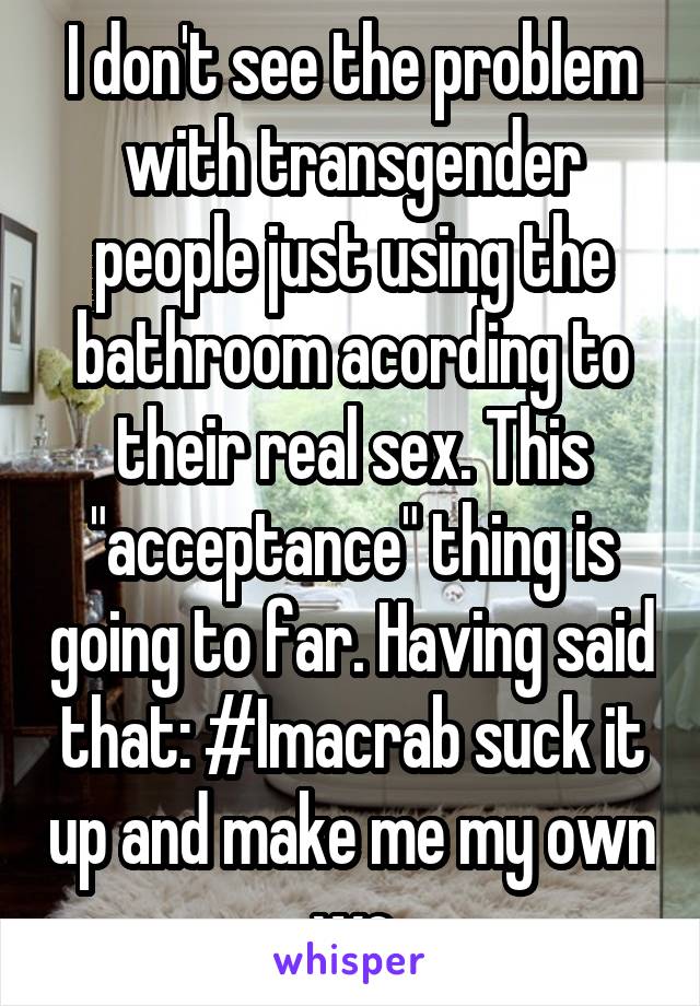 I don't see the problem with transgender people just using the bathroom acording to their real sex. This "acceptance" thing is going to far. Having said that: #Imacrab suck it up and make me my own wc