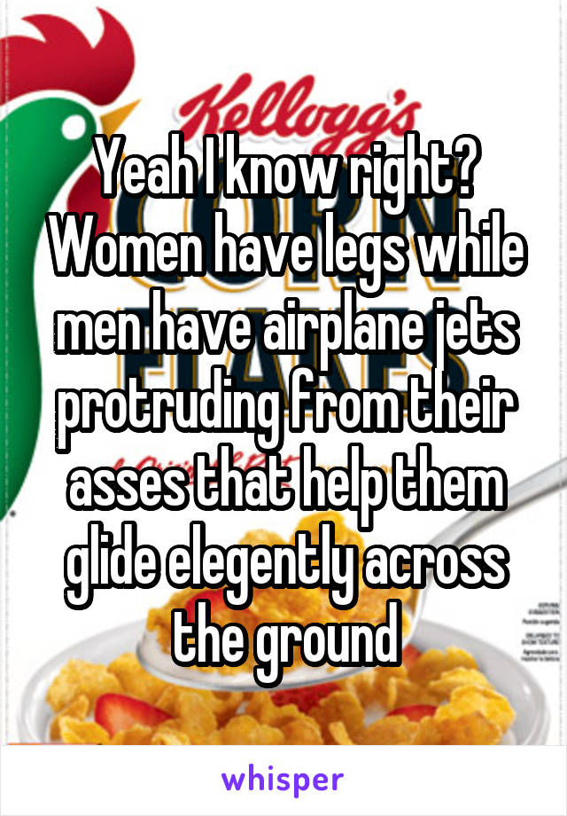 Yeah I know right? Women have legs while men have airplane jets protruding from their asses that help them glide elegently across the ground