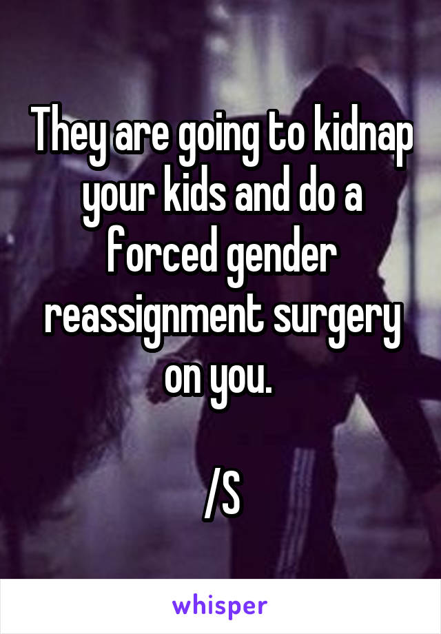 They are going to kidnap your kids and do a forced gender reassignment surgery on you. 

/S