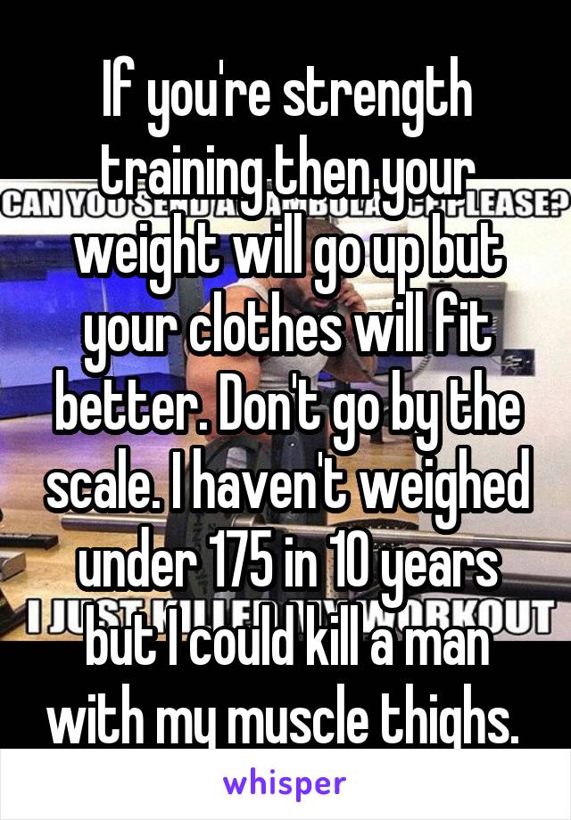 If you're strength training then your weight will go up but your clothes will fit better. Don't go by the scale. I haven't weighed under 175 in 10 years but I could kill a man with my muscle thighs. 