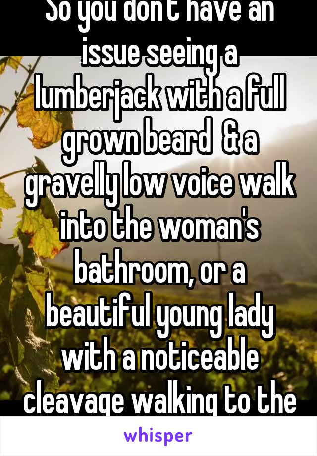 So you don't have an issue seeing a lumberjack with a full grown beard  & a gravelly low voice walk into the woman's bathroom, or a beautiful young lady with a noticeable cleavage walking to the mens?