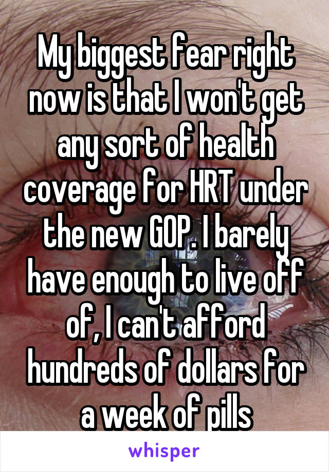My biggest fear right now is that I won't get any sort of health coverage for HRT under the new GOP. I barely have enough to live off of, I can't afford hundreds of dollars for a week of pills