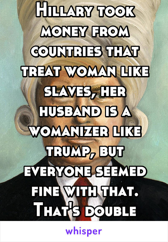 Hillary took money from countries that treat woman like slaves, her husband is a womanizer like trump, but everyone seemed fine with that. That's double standards