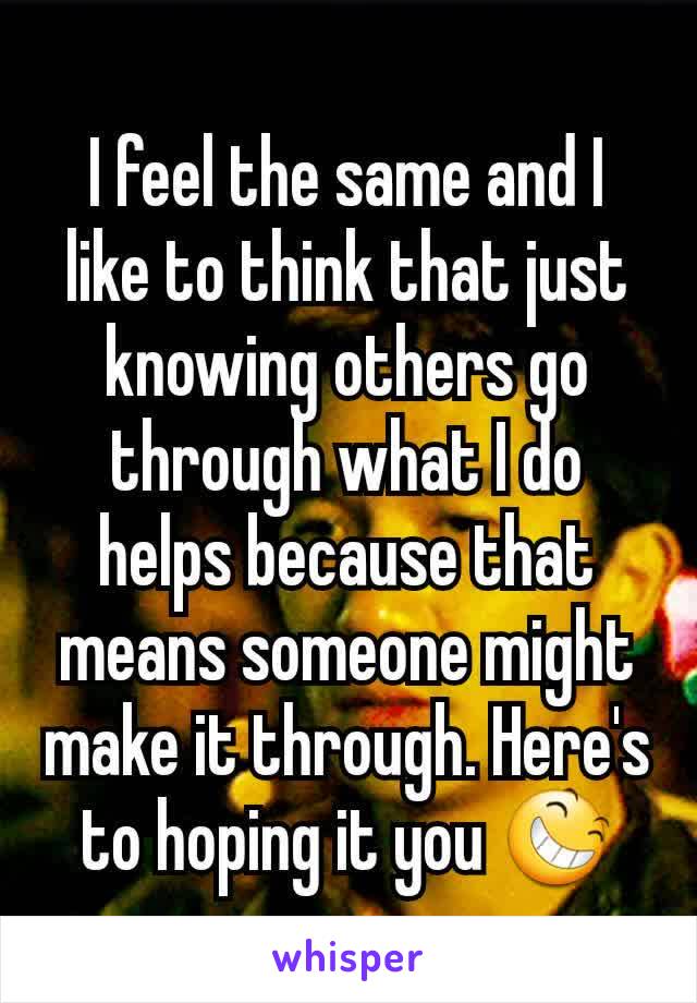 I feel the same and I like to think that just knowing others go through what I do helps because that means someone might make it through. Here's to hoping it you 😆