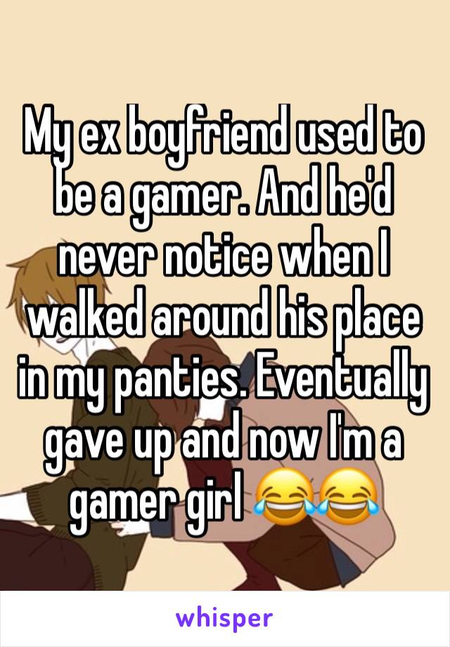 My ex boyfriend used to be a gamer. And he'd never notice when I walked around his place in my panties. Eventually gave up and now I'm a gamer girl 😂😂