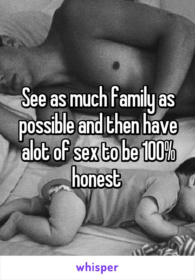 See as much family as possible and then have alot of sex to be 100% honest 