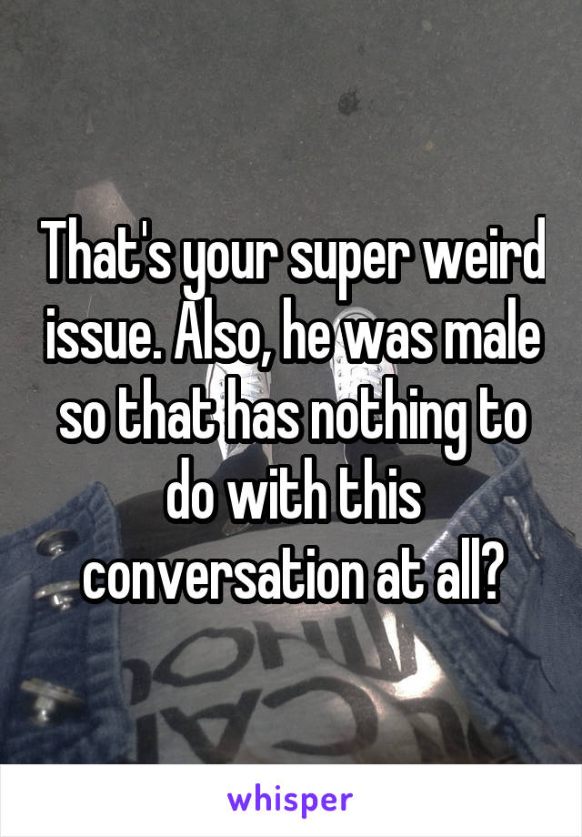 That's your super weird issue. Also, he was male so that has nothing to do with this conversation at all?