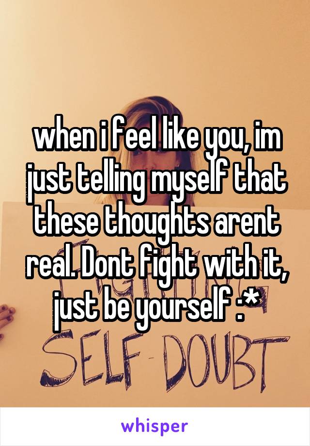 when i feel like you, im just telling myself that these thoughts arent real. Dont fight with it, just be yourself :*