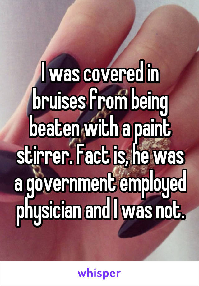 I was covered in bruises from being beaten with a paint stirrer. Fact is, he was a government employed physician and I was not.