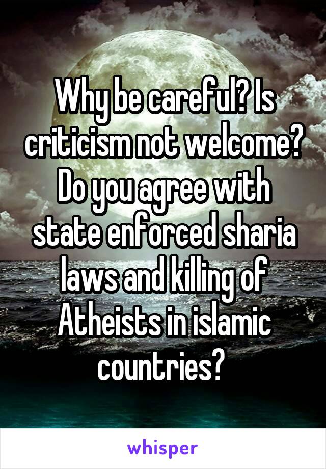 Why be careful? Is criticism not welcome? Do you agree with state enforced sharia laws and killing of Atheists in islamic countries? 