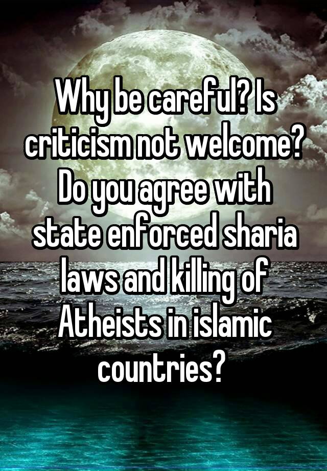 Why be careful? Is criticism not welcome? Do you agree with state enforced sharia laws and killing of Atheists in islamic countries? 