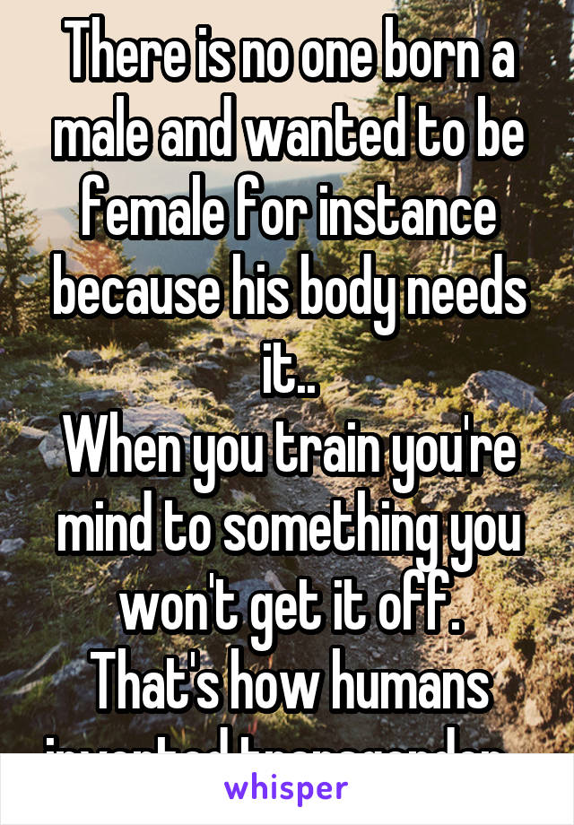 There is no one born a male and wanted to be female for instance because his body needs it..
When you train you're mind to something you won't get it off.
That's how humans invented transgender...