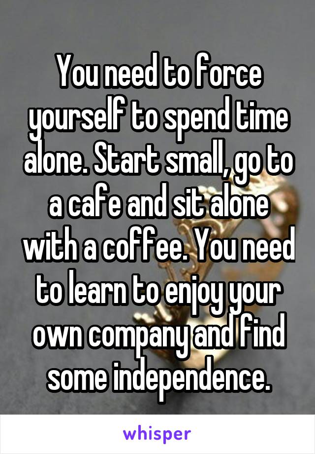 You need to force yourself to spend time alone. Start small, go to a cafe and sit alone with a coffee. You need to learn to enjoy your own company and find some independence.