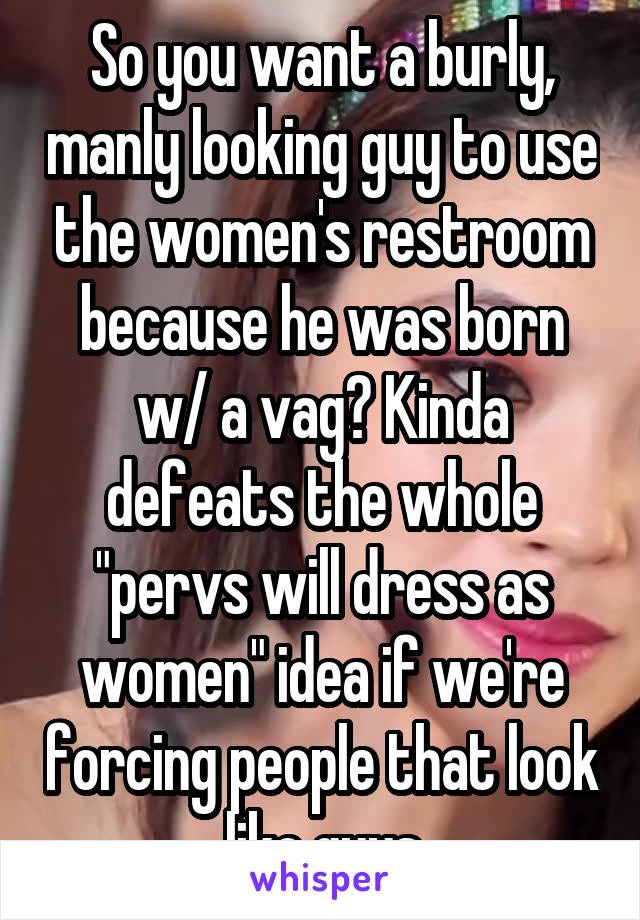 So you want a burly, manly looking guy to use the women's restroom because he was born w/ a vag? Kinda defeats the whole "pervs will dress as women" idea if we're forcing people that look like guys