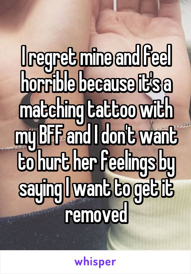 I regret mine and feel horrible because it's a matching tattoo with my BFF and I don't want to hurt her feelings by saying I want to get it removed