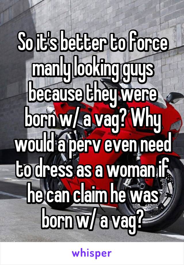 So it's better to force manly looking guys because they were born w/ a vag? Why would a perv even need to dress as a woman if he can claim he was born w/ a vag?