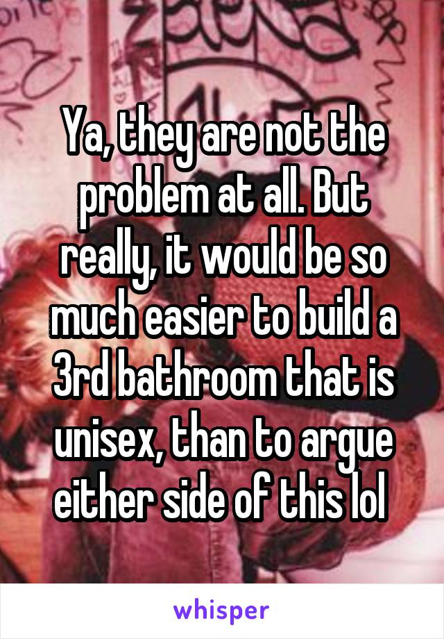 Ya, they are not the problem at all. But really, it would be so much easier to build a 3rd bathroom that is unisex, than to argue either side of this lol 