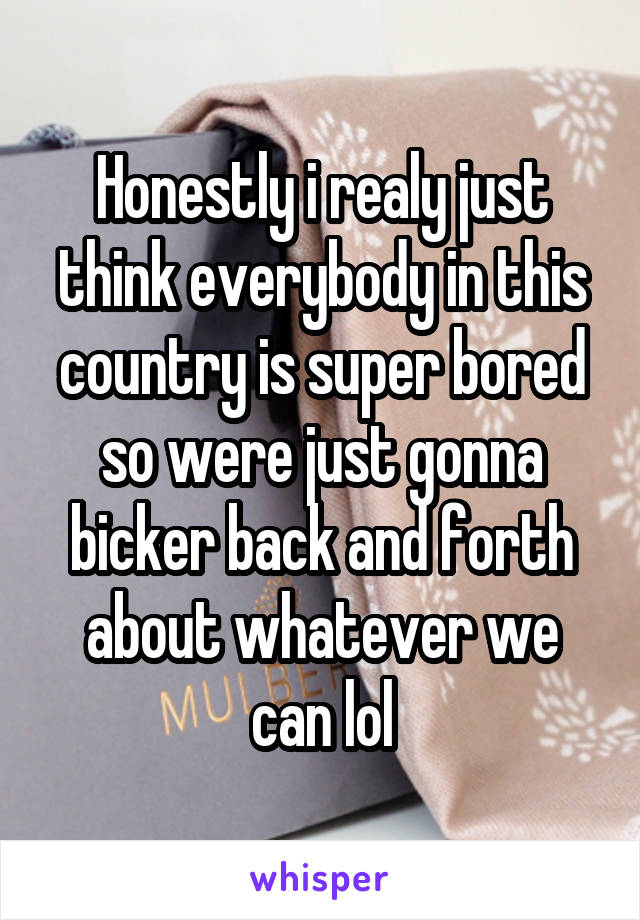 Honestly i realy just think everybody in this country is super bored so were just gonna bicker back and forth about whatever we can lol