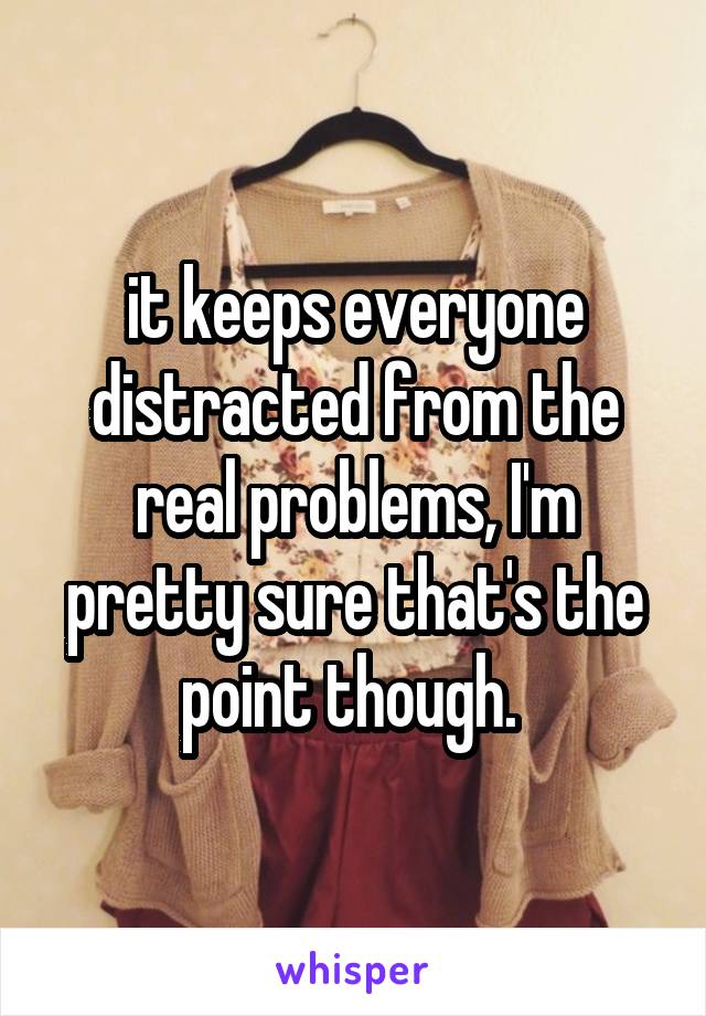 it keeps everyone distracted from the real problems, I'm pretty sure that's the point though. 