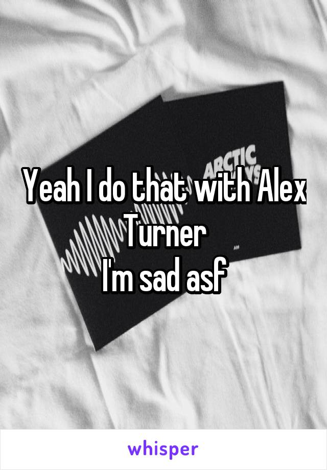 Yeah I do that with Alex Turner
I'm sad asf