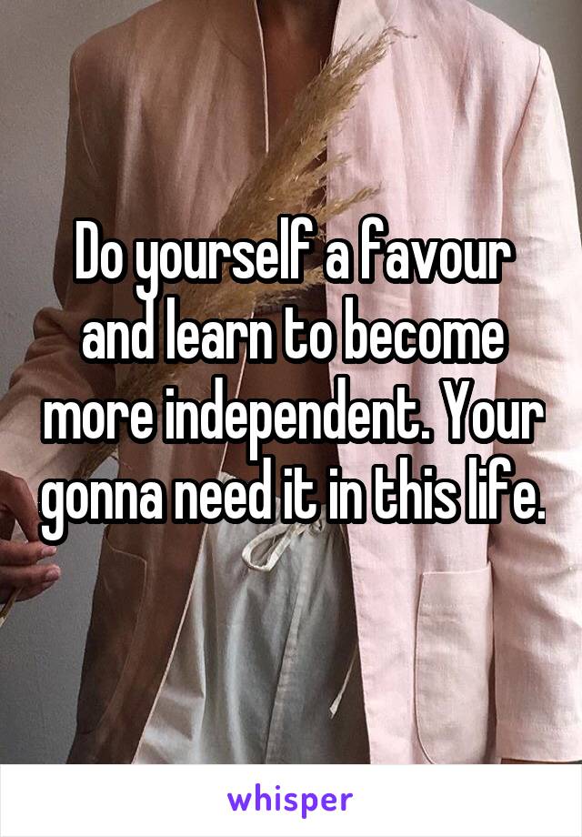 Do yourself a favour and learn to become more independent. Your gonna need it in this life. 