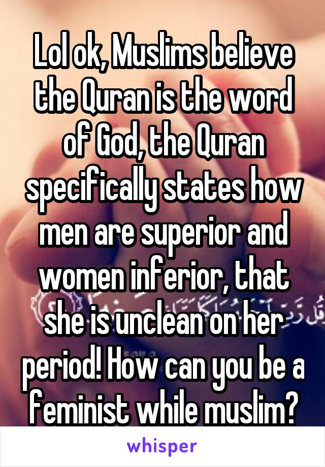 Lol ok, Muslims believe the Quran is the word of God, the Quran specifically states how men are superior and women inferior, that she is unclean on her period! How can you be a feminist while muslim?