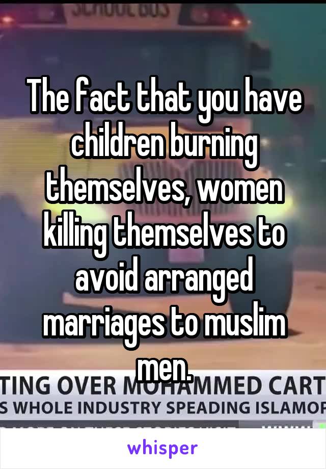 The fact that you have children burning themselves, women killing themselves to avoid arranged marriages to muslim men.