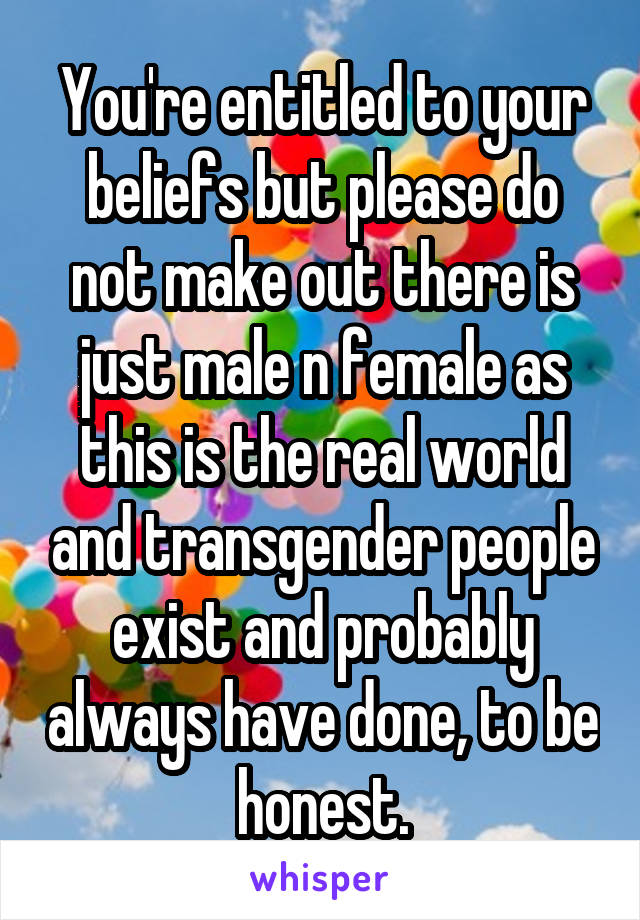 You're entitled to your beliefs but please do not make out there is just male n female as this is the real world and transgender people exist and probably always have done, to be honest.