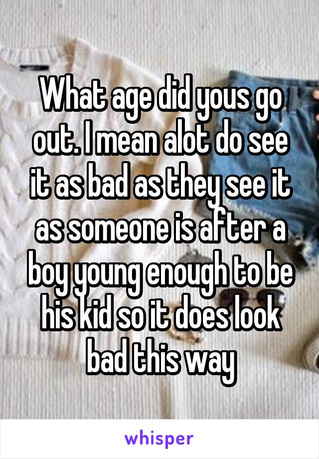 What age did yous go out. I mean alot do see it as bad as they see it as someone is after a boy young enough to be his kid so it does look bad this way