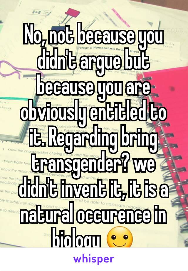 No, not because you didn't argue but because you are obviously entitled to it. Regarding bring transgender? we didn't invent it, it is a natural occurence in biology ☺