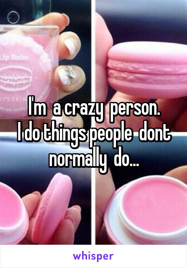 I'm  a crazy  person.
I do things people  dont normally  do...
