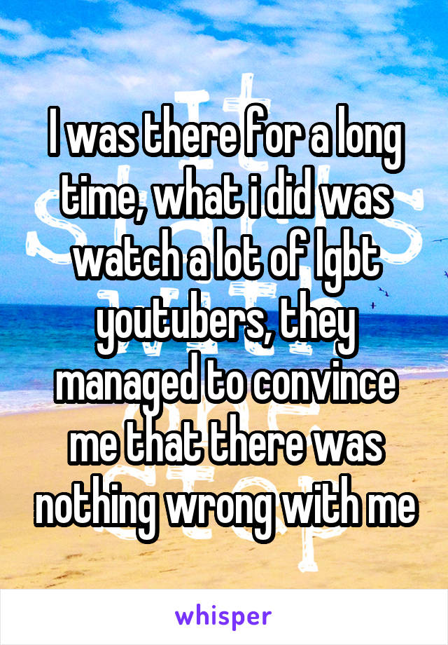 I was there for a long time, what i did was watch a lot of lgbt youtubers, they managed to convince me that there was nothing wrong with me