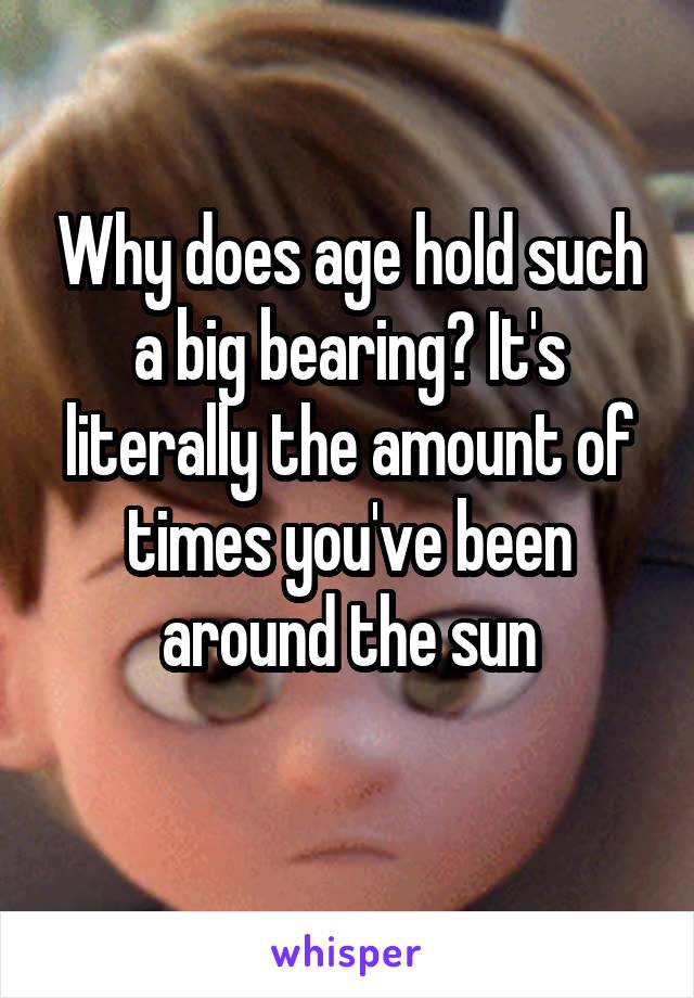 Why does age hold such a big bearing? It's literally the amount of times you've been around the sun
