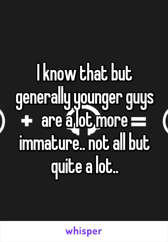 I know that but generally younger guys are a lot more immature.. not all but quite a lot..