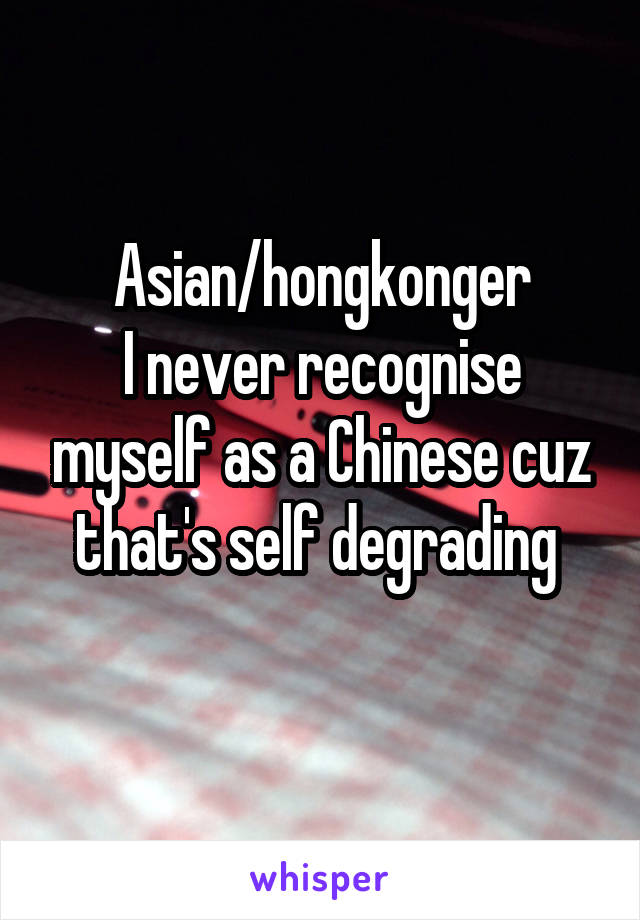 Asian/hongkonger
I never recognise myself as a Chinese cuz that's self degrading 
