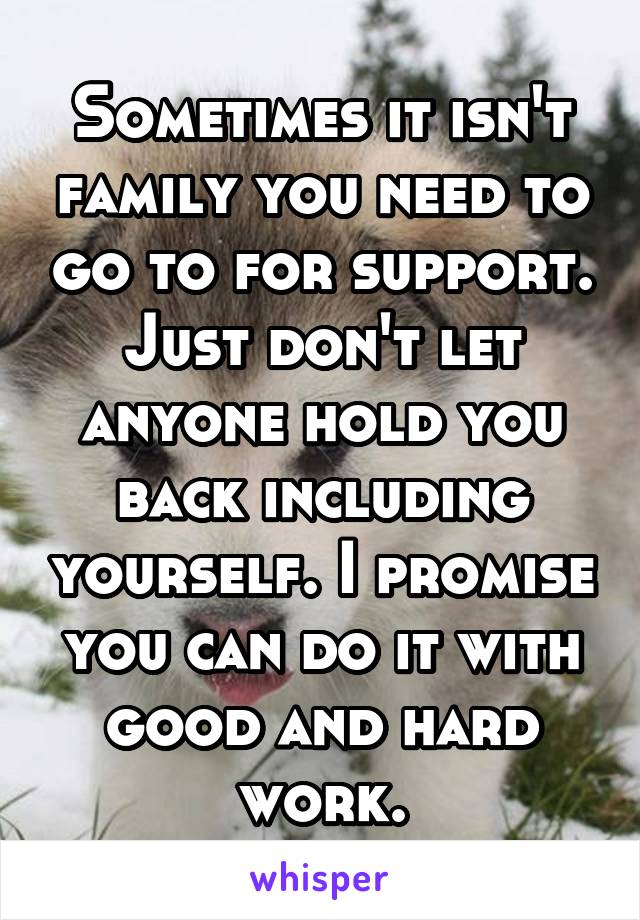 Sometimes it isn't family you need to go to for support. Just don't let anyone hold you back including yourself. I promise you can do it with good and hard work.