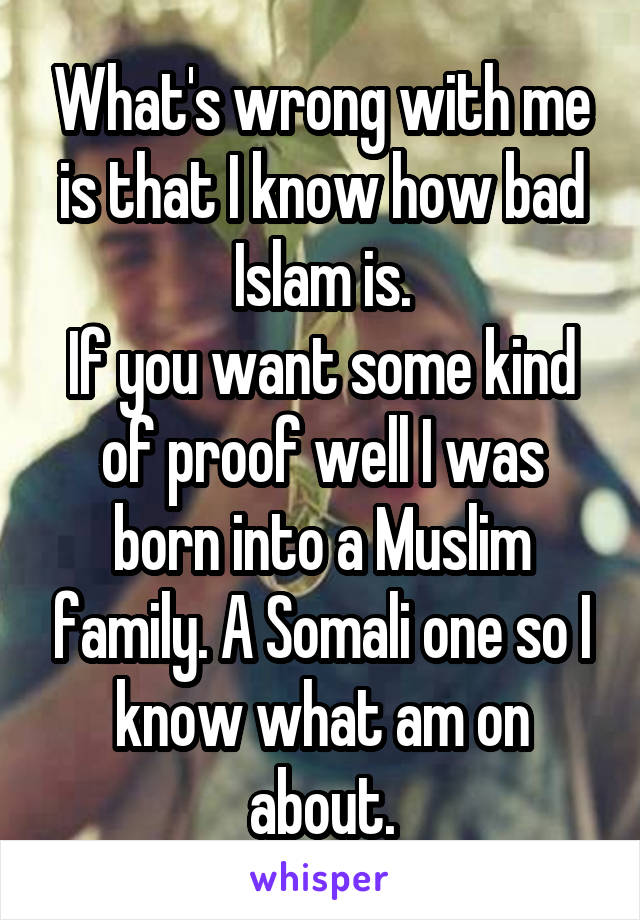 What's wrong with me is that I know how bad Islam is.
If you want some kind of proof well I was born into a Muslim family. A Somali one so I know what am on about.