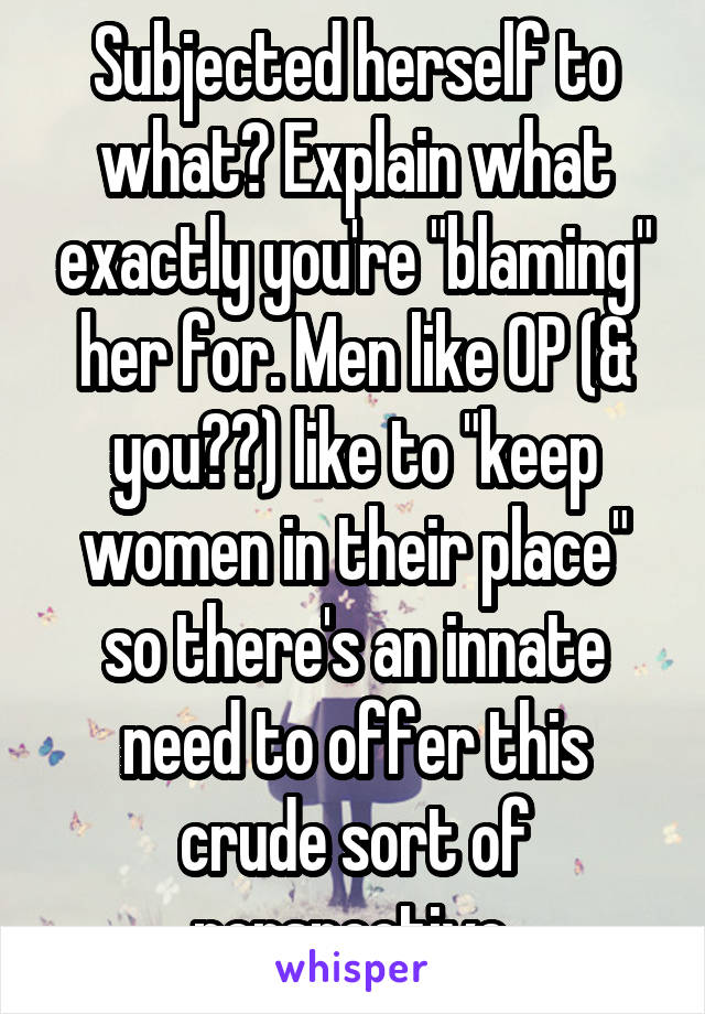 Subjected herself to what? Explain what exactly you're "blaming" her for. Men like OP (& you??) like to "keep women in their place" so there's an innate need to offer this crude sort of perspective.