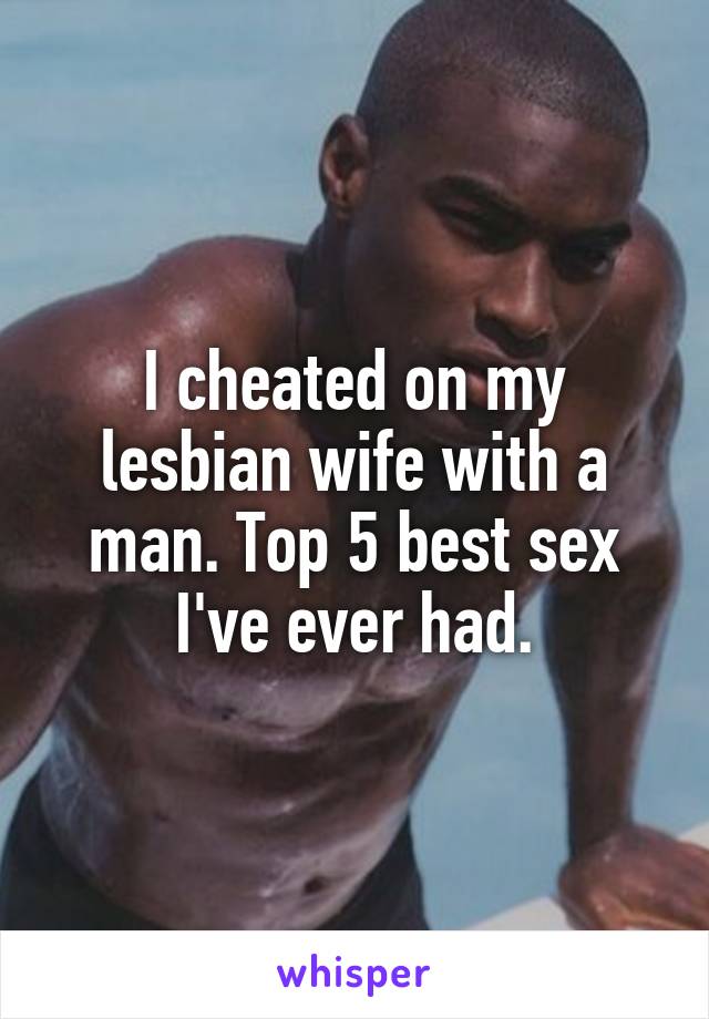 I cheated on my lesbian wife with a man. Top 5 best sex I've ever had.