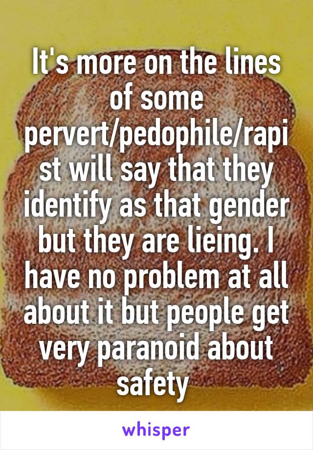 It's more on the lines of some pervert/pedophile/rapist will say that they identify as that gender but they are lieing. I have no problem at all about it but people get very paranoid about safety 