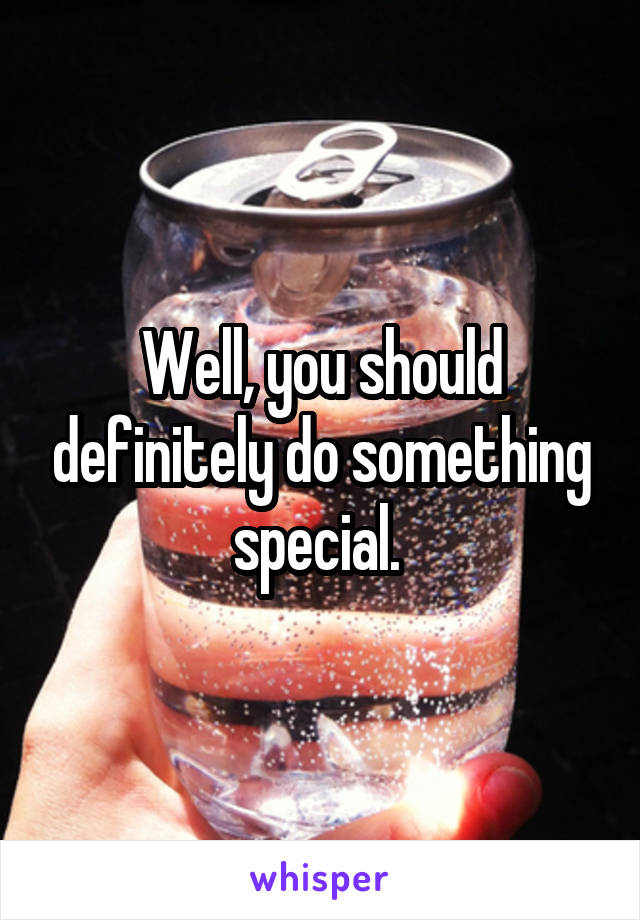 Well, you should definitely do something special. 