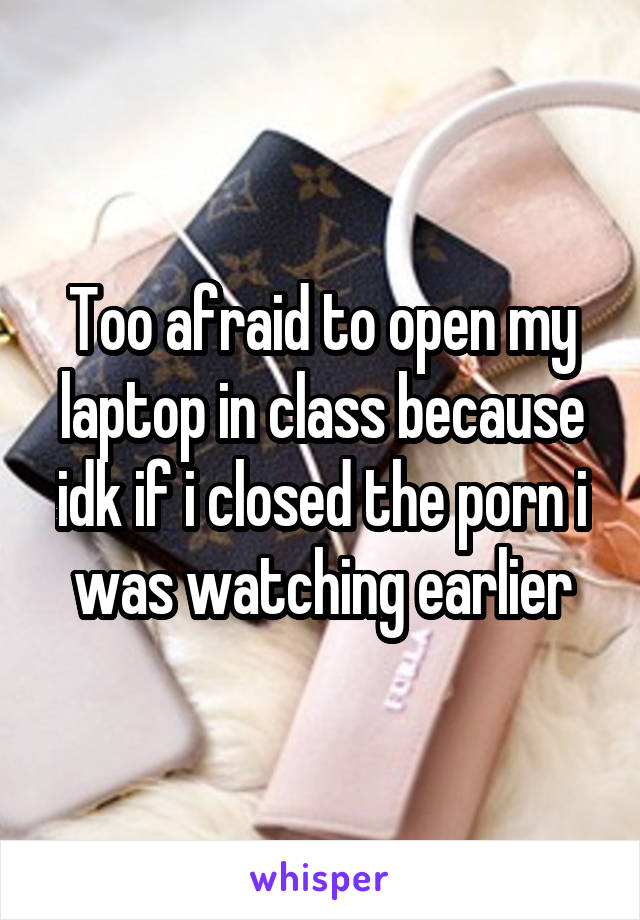Too afraid to open my laptop in class because idk if i closed the porn i was watching earlier