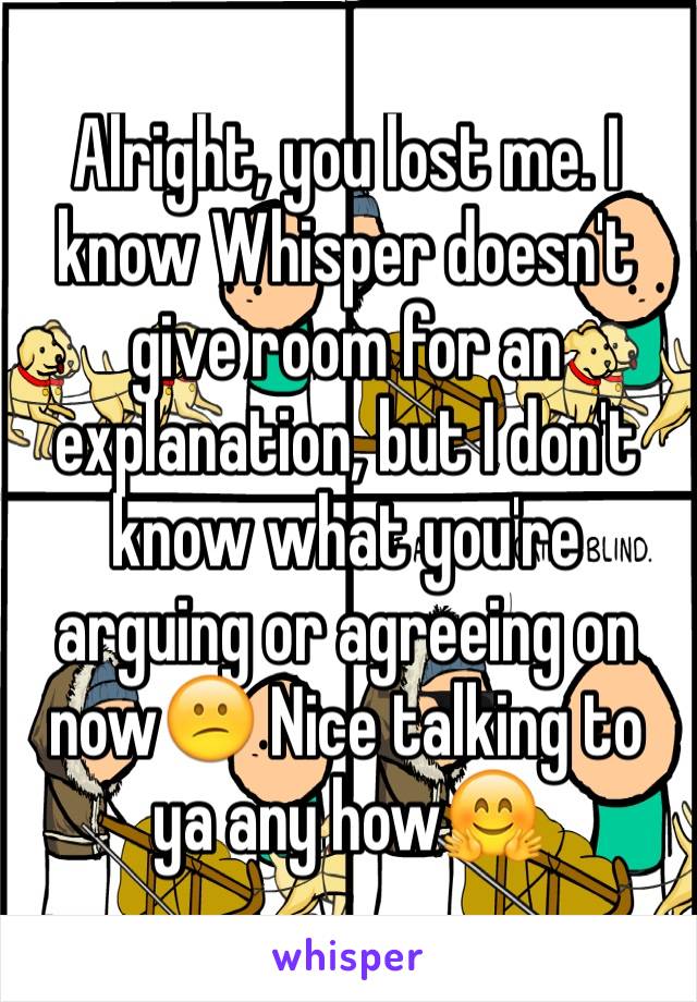 Alright, you lost me. I know Whisper doesn't give room for an explanation, but I don't know what you're arguing or agreeing on now😕 Nice talking to ya any how🤗