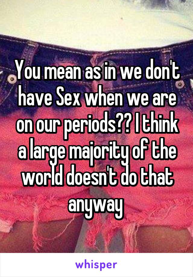 You mean as in we don't have Sex when we are on our periods?? I think a large majority of the world doesn't do that anyway 